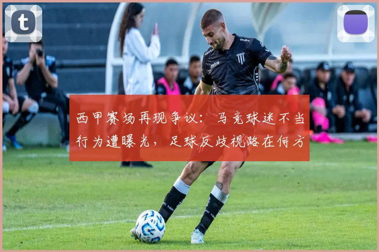 西甲赛场再现争议：马竞球迷不当行为遭曝光，足球反歧视路在何方？