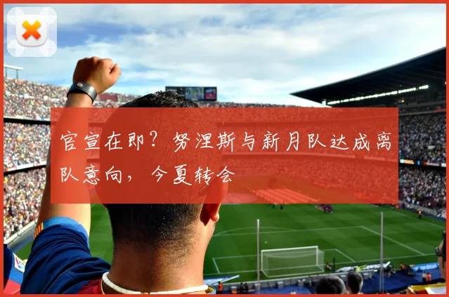 官宣在即？努涅斯与新月队达成离队意向，今夏转会