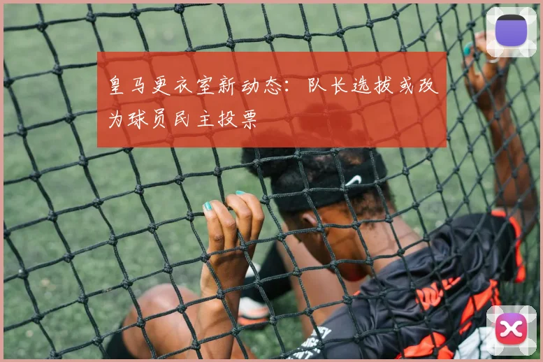 皇马更衣室新动态：队长选拔或改为球员民主投票
