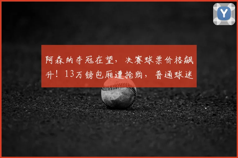 阿森纳夺冠在望，决赛球票价格飙升！13万镑包厢遭抢购，普通球迷如何购票？