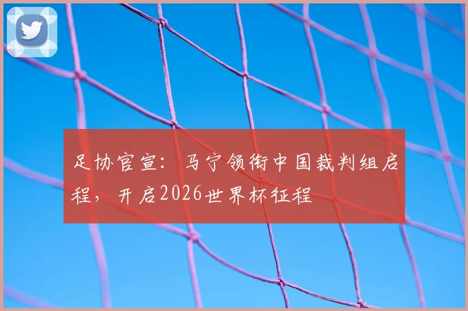 足协官宣：马宁领衔中国裁判组启程，开启2026世界杯征程