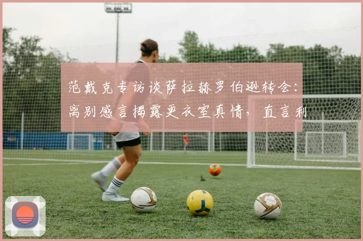 范戴克专访谈萨拉赫罗伯逊转会：离别感言揭露更衣室真情，直言利物浦如家庭