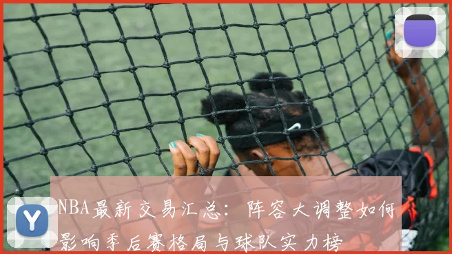NBA最新交易汇总：阵容大调整如何影响季后赛格局与球队实力榜