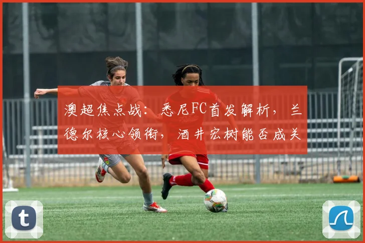 澳超焦点战：悉尼FC首发解析，兰德尔核心领衔，酒井宏树能否成关键？