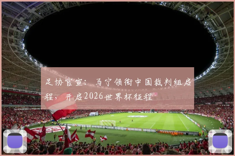 足协官宣:马宁领衔中国裁判组启程,开启2026世界杯征程