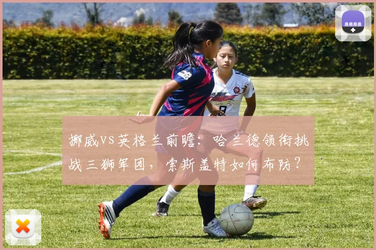 挪威vs英格兰前瞻：哈兰德领衔挑战三狮军团，索斯盖特如何布防？出线形势深度解析